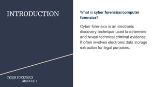 INTRODUCTION
CYBER FORENSICS
MODULE 1
What is cyber forensics/computer
forensics?
Cyber forensics is an electronic
discovery technique used to determine
and reveal technical criminal evidence.
It often involves electronic data storage
extraction for legal purposes.
 