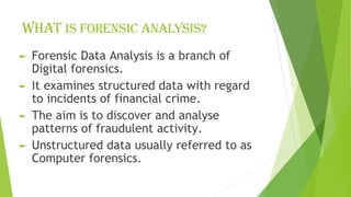 What is forensic analysis?
► Forensic Data Analysis is a branch of
Digital forensics.
► It examines structured data with regard
to incidents of financial crime.
► The aim is to discover and analyse
patterns of fraudulent activity.
► Unstructured data usually referred to as
Computer forensics.
 