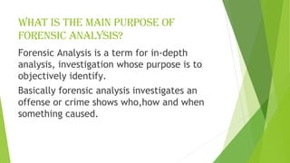 What is the main purpose of
forensic analysis?
Forensic Analysis is a term for in-depth
analysis, investigation whose purpose is to
objectively identify.
Basically forensic analysis investigates an
offense or crime shows who,how and when
something caused.
 