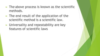 ► The above process is known as the scientific
methods.
► The end result of the application of the
scientific method is a scientific law.
► Universality and repeatability are key
features of scientific laws
 