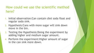 How could we use the scientific method
here?
1. Initial observation:Can contain diet soda float and
regular soda sink.
2. Hypothesis:Cans with more sugar will sink down
move in the bin.
3. Testing the Hypothesis:Doing the experiment by
adding higher and medium sugar amount.
4. Perform the experiment:Higher amount of sugar
in the can sink more down.
 