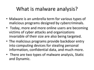 What is malware analysis?
• Malware is an umbrella term for various types of
malicious programs designed by cybercriminals.
• Today, more and more online users are becoming
victims of cyber attacks and organizations
invariable of their size are also being targeted.
• The malicious programs provide backdoor entry
into computing devices for stealing personal
information, confidential data, and much more.
• There are two types of malware analysis, Static
and Dynamic.
 