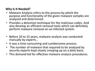 Why Is It Needed?
• Malware Analysis refers to the process by which the
purpose and functionality of the given malware samples are
analyzed and determined.
• Provides a detection technique for the malicious codes. And
also develop an efficient removal tools which can definitely
perform malware removal on an infected system.
• Before 10 to 15 years, malware analysis was conducted
manually by experts ,
• It was a time-consuming and cumbersome process.
• The number of malware that required to be analyzed by
security experts kept slowly creeping up on a daily basis.
• This demand led for effective malware analysis procedures.
 