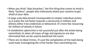 •When you think “data breaches,” the first thing that comes to mind is
likely “hackers”, people who maliciously attack your systems to get
ahold of your data.
•A large scale data breach incomparable to simpler individual victims
as it scales the risk factor towards a community in millions and
billions either it be credentials or behavioral. It's more like resourcing
for millions of attacks in future.
•A clandestine cybercrime is not successful just after the action being
committed, its when all traces of logs and signatures are also
eliminated that can be used to backtrack the event.
•There are no Ideal Crimes, it's just the complexities of the tools being
used make investigating the crime harder than committing one.
 