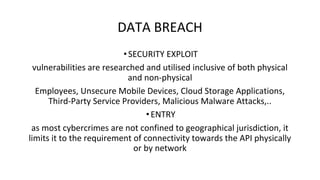 DATA BREACH
•SECURITY EXPLOIT
vulnerabilities are researched and utilised inclusive of both physical
and non-physical
Employees, Unsecure Mobile Devices, Cloud Storage Applications,
Third-Party Service Providers, Malicious Malware Attacks,..
•ENTRY
as most cybercrimes are not confined to geographical jurisdiction, it
limits it to the requirement of connectivity towards the API physically
or by network
 