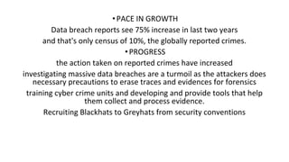 •PACE IN GROWTH
Data breach reports see 75% increase in last two years
and that's only census of 10%, the globally reported crimes.
•PROGRESS
the action taken on reported crimes have increased
investigating massive data breaches are a turmoil as the attackers does
necessary precautions to erase traces and evidences for forensics
training cyber crime units and developing and provide tools that help
them collect and process evidence.
Recruiting Blackhats to Greyhats from security conventions
 