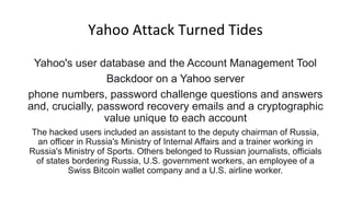 Yahoo Attack Turned Tides
Yahoo's user database and the Account Management Tool
Backdoor on a Yahoo server
phone numbers, password challenge questions and answers
and, crucially, password recovery emails and a cryptographic
value unique to each account
The hacked users included an assistant to the deputy chairman of Russia,
an officer in Russia's Ministry of Internal Affairs and a trainer working in
Russia's Ministry of Sports. Others belonged to Russian journalists, officials
of states bordering Russia, U.S. government workers, an employee of a
Swiss Bitcoin wallet company and a U.S. airline worker.
 