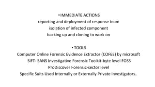 •IMMEDIATE ACTIONS
reporting and deployment of response team
isolation of infected component
backing up and cloning to work on
•TOOLS
Computer Online Forensic Evidence Extractor (COFEE) by microsoft
SIFT- SANS Investigative Forensic Toolkit-byte level FOSS
ProDiscover Forensic-sector level
Specific Suits Used Internally or Externally Private Investigators..
 