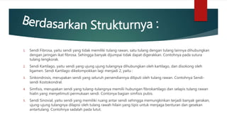 1. Sendi Fibrosa, yaitu sendi yang tidak memiliki tulang rawan, satu tulang dengan tulang lainnya dihubungkan
dengan jaringan ikat fibrosa. Sehingga banyak dijumpai tidak dapat digerakkan. Contohnya pada sutura
tulang tengkorak.
2. Sendi Kartilago, yaitu sendi yang ujung ujung tulangnya dihubungkan oleh kartilago, dan disokong oleh
ligamen. Sendi Kartilago dikelompokkan lagi menjadi 2, yaitu :
3. Sinkondrosis, merupakan sendi yang seluruh persendiannya diliputi oleh tulang rawan. Contohnya Sendi-
sendi Kostokondral.
4. Simfisis, merupakan sendi yang tulang-tulangnya memilii hubungan fibrokartilago dan selapis tulang rawan
hialin yang menyelimuti permukaan sendi. Contonya bagian simfisis pubis.
5. Sendi Sinovial, yaitu sendi yang memiliki ruang antar sendi sehingga memungkinkan terjadi banyak gerakan,
ujung-ujung tulangnya dilapisi oleh tulang rawah hilain yang tipis untuk menjaga benturan dan gesekan
antartulang. Contohnya sadalah pada lutut.
 