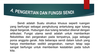 Sendi adalah Suatu struktus khusus seperti ruangan
yang berfungsi sebagai penghubung antartulang agar tulang
dapat bergerak. Hubungan dua tulang tersebut dikenal dengan
artikulasi. Fungsi utama sendi adalah untuk memberikan
fleksibilitas dan pergerakan pada tempatnya, juga sebagai
poros anggota gerak. Ada beberapa sendi dalam tubuh yang
hanya memberikan sedikit pergerakan, namun tetap saja
sangat berfungsi untuk memberikan kestabilan pada tubuh
kita.
 