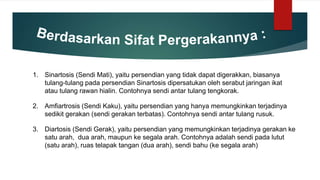 1. Sinartosis (Sendi Mati), yaitu persendian yang tidak dapat digerakkan, biasanya
tulang-tulang pada persendian Sinartosis dipersatukan oleh serabut jaringan ikat
atau tulang rawan hialin. Contohnya sendi antar tulang tengkorak.
2. Amfiartrosis (Sendi Kaku), yaitu persendian yang hanya memungkinkan terjadinya
sedikit gerakan (sendi gerakan terbatas). Contohnya sendi antar tulang rusuk.
3. Diartosis (Sendi Gerak), yaitu persendian yang memungkinkan terjadinya gerakan ke
satu arah, dua arah, maupun ke segala arah. Contohnya adalah sendi pada lutut
(satu arah), ruas telapak tangan (dua arah), sendi bahu (ke segala arah)
 