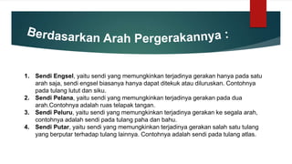 1. Sendi Engsel, yaitu sendi yang memungkinkan terjadinya gerakan hanya pada satu
arah saja, sendi engsel biasanya hanya dapat ditekuk atau diluruskan. Contohnya
pada tulang lutut dan siku.
2. Sendi Pelana, yaitu sendi yang memungkinkan terjadinya gerakan pada dua
arah.Contohnya adalah ruas telapak tangan.
3. Sendi Peluru, yaitu sendi yang memungkinkan terjadinya gerakan ke segala arah,
contohnya adalah sendi pada tulang paha dan bahu.
4. Sendi Putar, yaitu sendi yang memungkinkan terjadinya gerakan salah satu tulang
yang berputar terhadap tulang lainnya. Contohnya adalah sendi pada tulang atlas.
 