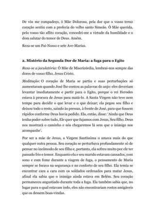 De vós me compadeço, ó Mãe Dolorosa, pela dor que o vosso terno
coração sentiu com a profecia do velho santo Simeão. Ó Mãe querida,
pelo vosso tão aflito coração, concedei-me a virtude da humildade e o
dom salutar do temor de Deus. Amém.
Reza-se um Pai-Nosso e sete Ave-Marias.
2. Mistério da Segunda Dor de Maria: a fuga para o Egito
Reza-se a jaculatória: Ó Mãe de Misericórdia, lembrai-nos sempre das
dores de vosso filho, Jesus Cristo.
Meditação: O coração de Maria se partiu e suas perturbações só
aumentaram quando José lhe contou as palavras do anjo: eles deveriam
levantar imediatamente e partir para o Egito, porque o rei Herodes
estava à procura de Jesus para matá-lo. A Santa Virgem não teve nem
tempo para decidir o que levar e o que deixar; ela pegou seu filho e
deixou todo o resto, saindo às pressas, à frente de José, para que fossem
rápidos conforme Deus havia pedido. Ela, então, disse: ‘Ainda que Deus
tenha poder sobre tudo, Ele quer que fujamos com Jesus, Seu filho. Deus
nos mostrará o caminho e nós chegaremos lá sem que o inimigo nos
acompanhe’.
Por ser a mãe de Jesus, a Virgem Santíssima o amava mais do que
qualquer outra pessoa. Seu coração se perturbava profundamente só de
pensar no incômodo de seu filho e, portanto, ela sofreu muito por ele ter
passado frio e temor. Enquanto ela e seu marido estavam cansados, com
sono e com fome durante a viagem de fuga, o pensamento de Maria
sempre se focava na segurança e no conforto de seu filho. Ela temia se
encontrar cara a cara com os soldados ordenados para matar Jesus,
afinal ela sabia que o inimigo ainda estava em Belém. Seu coração
permaneceu angustiado durante toda a fuga. Ela também sabia que, no
lugar para o qual estavam indo, eles não encontrariam rostos amigáveis
que os dessem boas-vindas.
 