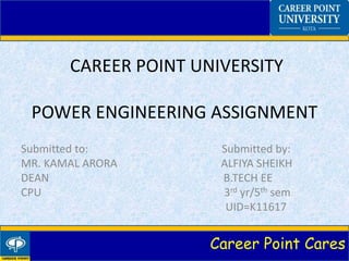 Career Point Cares
CAREER POINT UNIVERSITY
POWER ENGINEERING ASSIGNMENT
Submitted to: Submitted by:
MR. KAMAL ARORA ALFIYA SHEIKH
DEAN B.TECH EE
CPU 3rd yr/5th sem
UID=K11617
 