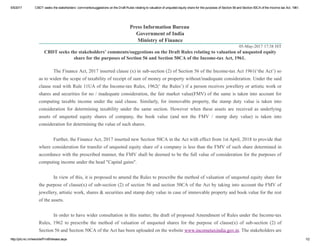 5/5/2017 CBDT seeks the stakeholders’ comments/suggestions on the Draft Rules relating to valuation of unquoted equity share for the purposes of Section 56 and Section 50CA of the Income­tax Act, 1961.
http://pib.nic.in/newsite/PrintRelease.aspx 1/2
05­May­2017 17:38 IST
Press Information Bureau 
Government of India
Ministry of Finance
CBDT seeks the stakeholders’ comments/suggestions on the Draft Rules relating to valuation of unquoted equity
share for the purposes of Section 56 and Section 50CA of the Income­tax Act, 1961. 
 
The Finance Act, 2017 inserted clause (x) in sub­section (2) of Section 56 of the Income­tax Act 1961(‘the Act’) so
as to widen the scope of taxability of receipt of sum of money or property without/inadequate consideration. Under the said
clause read with Rule 11UA of the Income­tax Rules, 1962(‘ the Rules’) if a person receives jewellery or artistic work or
shares and securities for no / inadequate consideration, the fair market value(FMV) of the same is taken into account for
computing  taxable  income  under  the  said  clause.  Similarly,  for  immovable  property,  the  stamp  duty  value  is  taken  into
consideration  for  determining  taxability  under  the  same  section.  However  when  these  assets  are  received  as  underlying
assets  of  unquoted  equity  shares  of  company,  the  book  value  (and  not  the  FMV  /  stamp  duty  value)  is  taken  into
consideration for determining the value of such shares.
 
Further, the Finance Act, 2017 inserted new Section 50CA in the Act with effect from 1st April, 2018 to provide that
where consideration for transfer of unquoted equity share of a company is less than the FMV of such share determined in
accordance with the prescribed manner, the FMV shall be deemed to be the full value of consideration for the purposes of
computing income under the head "Capital gains". 
 
In view of this, it is proposed to amend the Rules to prescribe the method of valuation of unquoted equity share for
the purpose of clause(x) of sub­section (2) of section 56 and section 50CA of the Act by taking into account the FMV of
jewellery, artistic work, shares & securities and stamp duty value in case of immovable property and book value for the rest
of the assets.
 
In order to have wider consultation in this matter, the draft of proposed Amendment of Rules under the Income­tax
Rules,  1962  to  prescribe  the  method  of  valuation  of  unquoted  shares  for  the  purpose  of  clause(x)  of  sub­section  (2)  of
Section 56 and Section 50CA of the Act has been uploaded on the website www.incometaxindia.gov.in. The stakeholders are
 