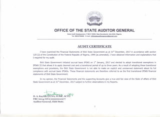 ~ .-""," .-![I,
OFFICE OF THE STATE AUDITOR GENERAL
State Audit Headquarters, P.M.B. 53554, New Secretariat, Ado-Ekiti, Nigeria.
Tel: 08033784866 E-mail: ekltistateauditorgeneral@gmail.com.
'0
AUDIT CERTIFICATE
I have examined the Financial Statements of Ekiti State Government as at 31
st
December, 2017 in accordance with section
125 (2) of the Constitution of the Federal Republic of Nigeria, 1999 (as amended). I have obtained information and explanations that
I required for my audit.
Ekiti State Government initiated accrual basis IPSAS on 1
st
January, 2017 and elected to adopt transitional exemptions in
IPSAS 33 that allows it to apply deemed cost and a transitional period of up to three years. As a result of adopting these transitional
exemptions and provisions, the Ekiti State Government is not able to make an explicit and unreserved statement about its full
compliance with accrual basis IPSASs. These financial statements are therefore referred to as the first transitional IPSAS financial
statements of Ekiti State Government.
In my opinion, the Financial Statements and the supporting Accounts give a true and fair view of the State of affairs of Ekiti
State Government as at 31
st
December, 2017 subject to further observations in my Reports.
l'~·
7
 
