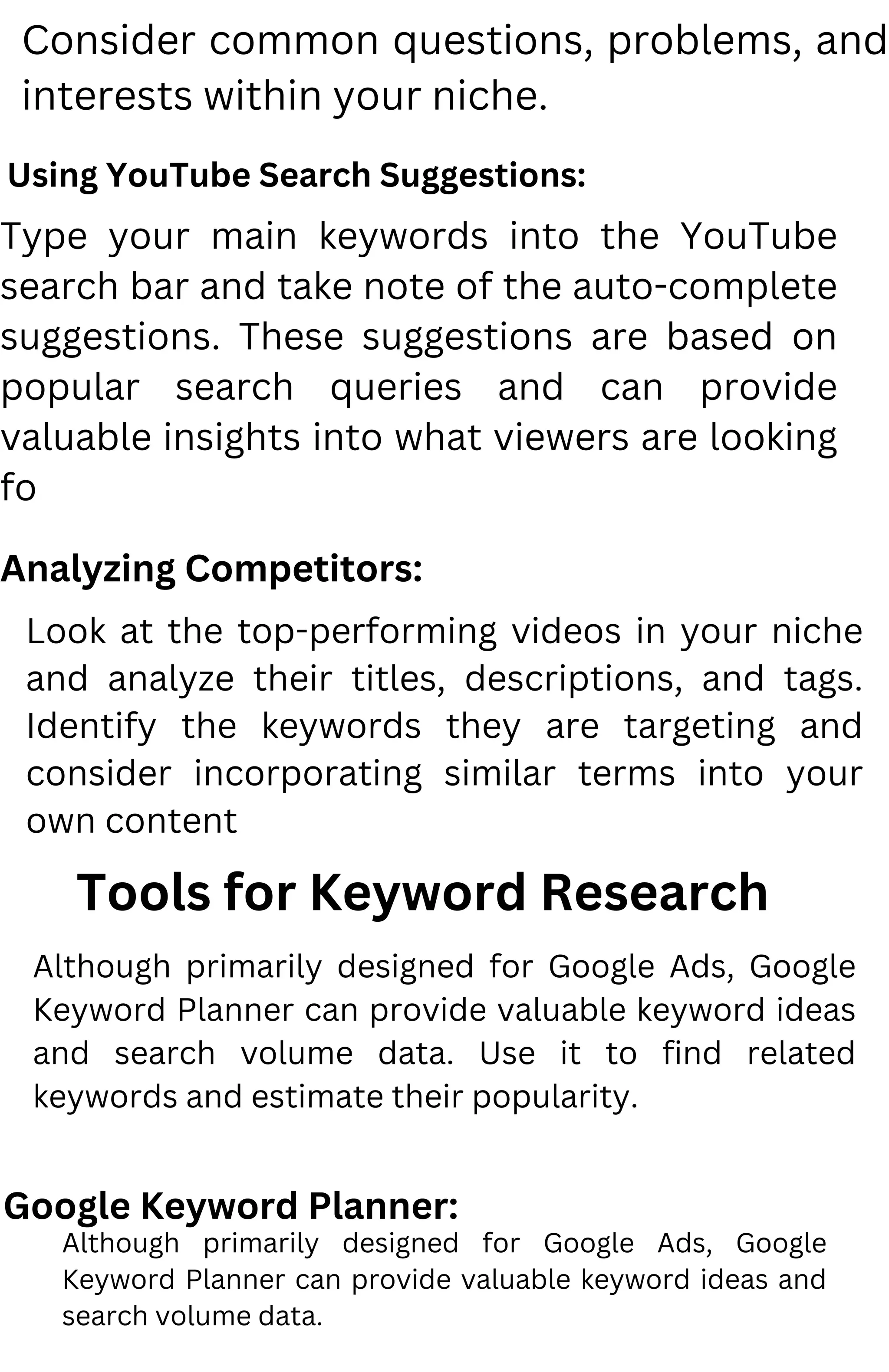 Consider common questions, problems, and
interests within your niche.
Using YouTube Search Suggestions:
Type your main keywords into the YouTube
search bar and take note of the auto-complete
suggestions. These suggestions are based on
popular search queries and can provide
valuable insights into what viewers are looking
fo
Analyzing Competitors:
Look at the top-performing videos in your niche
and analyze their titles, descriptions, and tags.
Identify the keywords they are targeting and
consider incorporating similar terms into your
own content
Tools for Keyword Research
Google Keyword Planner:
Although primarily designed for Google Ads, Google
Keyword Planner can provide valuable keyword ideas
and search volume data. Use it to find related
keywords and estimate their popularity.
Although primarily designed for Google Ads, Google
Keyword Planner can provide valuable keyword ideas and
search volume data.
 