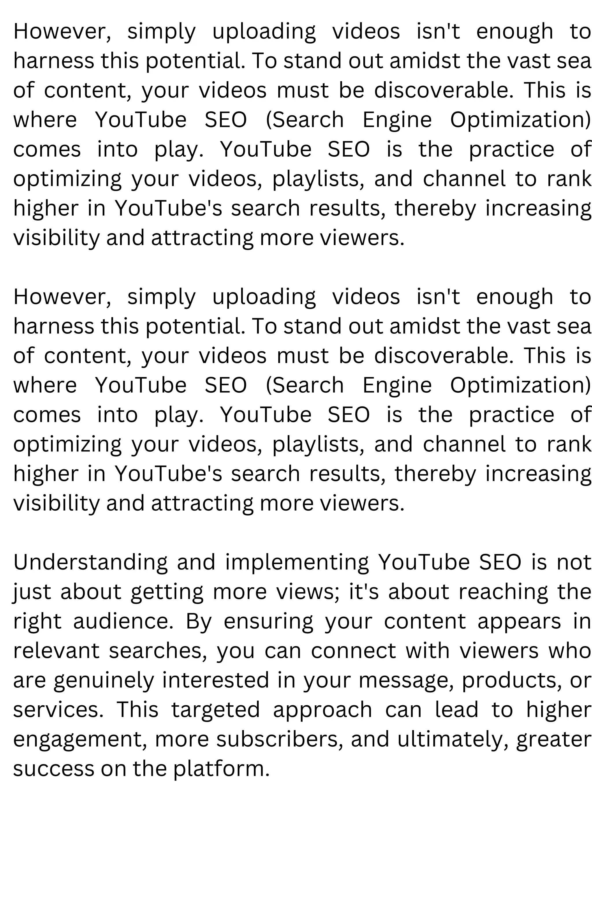 However, simply uploading videos isn't enough to
harness this potential. To stand out amidst the vast sea
of content, your videos must be discoverable. This is
where YouTube SEO (Search Engine Optimization)
comes into play. YouTube SEO is the practice of
optimizing your videos, playlists, and channel to rank
higher in YouTube's search results, thereby increasing
visibility and attracting more viewers.
However, simply uploading videos isn't enough to
harness this potential. To stand out amidst the vast sea
of content, your videos must be discoverable. This is
where YouTube SEO (Search Engine Optimization)
comes into play. YouTube SEO is the practice of
optimizing your videos, playlists, and channel to rank
higher in YouTube's search results, thereby increasing
visibility and attracting more viewers.
Understanding and implementing YouTube SEO is not
just about getting more views; it's about reaching the
right audience. By ensuring your content appears in
relevant searches, you can connect with viewers who
are genuinely interested in your message, products, or
services. This targeted approach can lead to higher
engagement, more subscribers, and ultimately, greater
success on the platform.
 