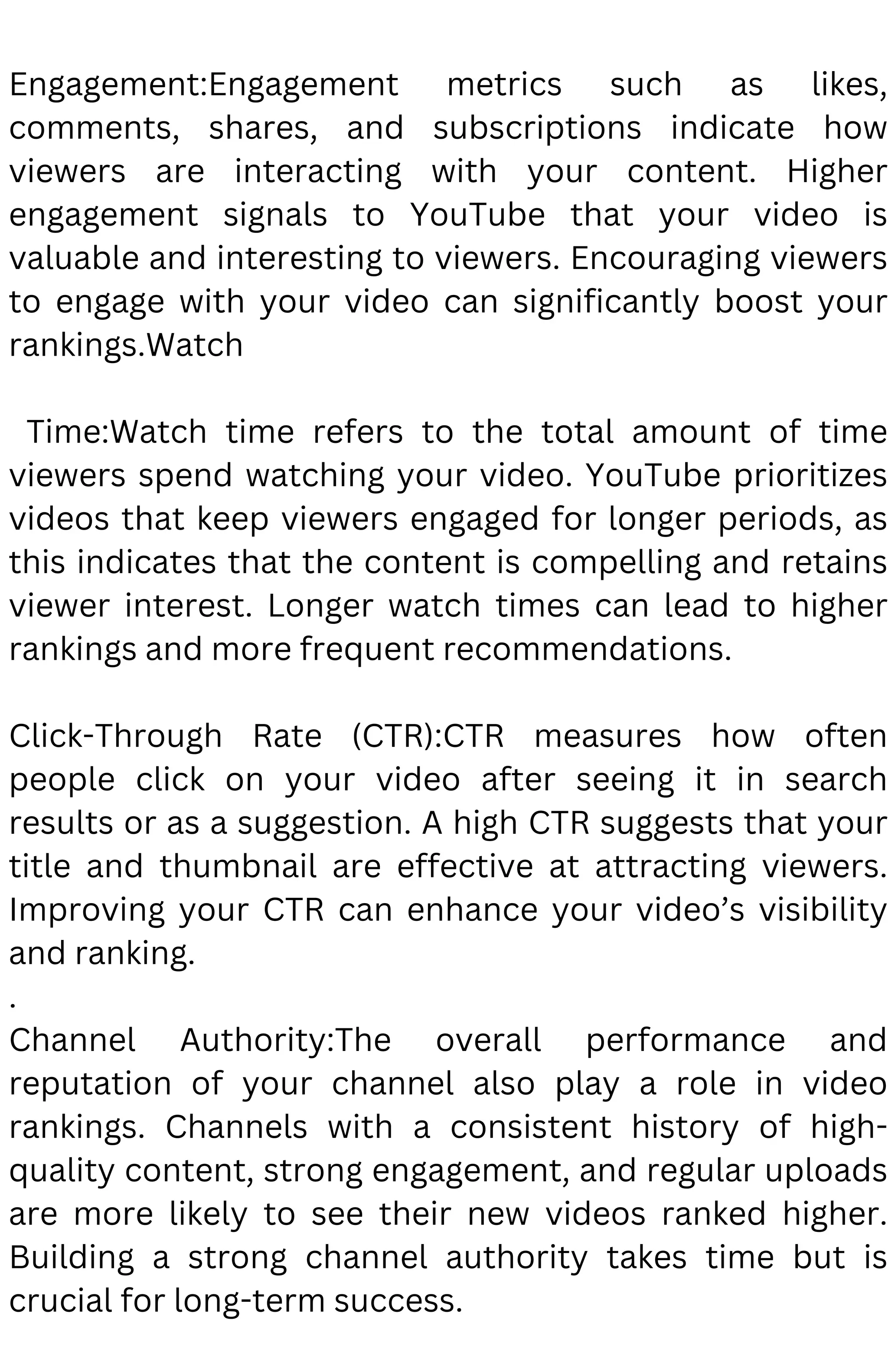 Engagement:Engagement metrics such as likes,
comments, shares, and subscriptions indicate how
viewers are interacting with your content. Higher
engagement signals to YouTube that your video is
valuable and interesting to viewers. Encouraging viewers
to engage with your video can significantly boost your
rankings.Watch
Time:Watch time refers to the total amount of time
viewers spend watching your video. YouTube prioritizes
videos that keep viewers engaged for longer periods, as
this indicates that the content is compelling and retains
viewer interest. Longer watch times can lead to higher
rankings and more frequent recommendations.
Click-Through Rate (CTR):CTR measures how often
people click on your video after seeing it in search
results or as a suggestion. A high CTR suggests that your
title and thumbnail are effective at attracting viewers.
Improving your CTR can enhance your video’s visibility
and ranking.
.
Channel Authority:The overall performance and
reputation of your channel also play a role in video
rankings. Channels with a consistent history of high-
quality content, strong engagement, and regular uploads
are more likely to see their new videos ranked higher.
Building a strong channel authority takes time but is
crucial for long-term success.
 