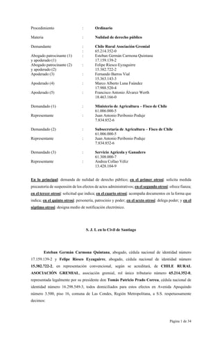 Página 1 de 34
Procedimiento : Ordinario
Materia : Nulidad de derecho público
Demandante : Chile Rural Asociación Gremial
: 65.214.352-0
Abogado patrocinante (1) : Esteban Germán Carmona Quintana
y apoderado (1) 17.159.139-2
Abogado patrocinante (2) : Felipe Riesco Eyzaguirre
y apoderado (2) 15.382.722-2
Apoderado (3) : Fernando Barros Vial
15.363.143-3
Apoderado (4) : Marco Alberto Luna Faúndez
17.988.520-4
Apoderado (5) : Francisco Antonio Álvarez Werth
18.463.166-0
Demandado (1) : Ministerio de Agricultura – Fisco de Chile
61.006.000-5
Representante : Juan Antonio Peribonio Poduje
7.834.852-6
Demandado (2) : Subsecretaría de Agricultura – Fisco de Chile
61.006.000-5
Representante : Juan Antonio Peribonio Poduje
7.834.852-6
Demandado (3) : Servicio Agrícola y Ganadero
61.308.000-7
Representante : Andrea Collao Véliz
13.428.104-9
En lo principal: demanda de nulidad de derecho público; en el primer otrosí: solicita medida
precautoria de suspensión de los efectos de actos administrativos; en el segundo otrosí: ofrece fianza;
en el tercer otrosí: solicitud que indica; en el cuarto otrosí: acompaña documentos en la forma que
indica; en el quinto otrosí: personería, patrocinio y poder; en el sexto otrosí: delega poder; y en el
séptimo otrosí: designa medio de notificación electrónico.
S. J. L en lo Civil de Santiago
Esteban Germán Carmona Quintana, abogado, cédula nacional de identidad número
17.159.139-2 y Felipe Riesco Eyzaguirre, abogado, cédula nacional de identidad número
15.382.722-2, en representación convencional, según se acreditará, de CHILE RURAL
ASOCIACIÓN GREMIAL, asociación gremial, rol único tributario número 65.214.352-0,
representada legalmente por su presidente don Tomás Patricio Prado Correa, cédula nacional de
identidad número 16.298.549-3, todos domiciliados para estos efectos en Avenida Apoquindo
número 3.500, piso 16, comuna de Las Condes, Región Metropolitana, a S.S. respetuosamente
decimos:
 