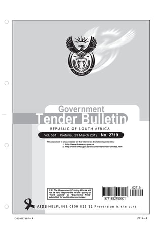 Government
               Tender Bulletin
                        R E P U B L I C O F SSOUTH A F R I C A
                         REPUBLIC OF O U T H AFRICA
                   Vol. 561  Pretoria, 23 March 2012                      No. 2719
                     This document is also available on the Internet on the following web sites:
                                     1. http://www.treasury.gov.za
                                     2. http://www.info.gov.za/documents/tenders/index.htm




                      N.B. The Government Printing Works will
                      not be held responsible for the quality of
                      “Hard Copies” or “Electronic Files”
                      submitted for publication purposes



               AIDS H E L P L I N E 00800-123-22 P r e v e n t i o n i s t the ccure
                    HELPLINE: 8 0 0 1 2 3 2 2 Prevention is h e u r e


G12-017967—A                                                                                       2719—1
 