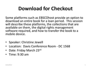 Download for Checkout
Some platforms such as EBSCOhost provide an option to
download an entire book for a loan period. This session
will describe these platforms, the collections that are
available on them, the digital rights management
software required, and how to transfer the book to a
mobile device.

•   Speaker: Christine Jewell
•   Location: Davis Conference Room - DC 1568
•   Date: Friday March 23rd
•   Time: 9:30 am

3/22/2012                                                 1
 