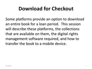 Download for Checkout
Some platforms provide an option to download
an entire book for a loan period. This session
will describe these platforms, the collections
that are available on them, the digital rights
management software required, and how to
transfer the book to a mobile device.




8/7/2012                                         1
 