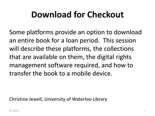 Download for Checkout
Some platforms provide an option to download
an entire book for a loan period. This session
will describe these platforms, the collections
that are available on them, the digital rights
management software required, and how to
transfer the book to a mobile device.


Christine Jewell, University of Waterloo Library

8/7/2012                                           1
 