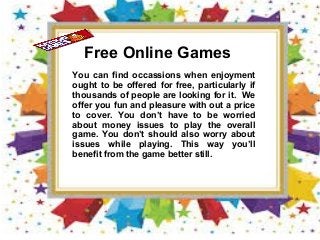 Free Online Games
You can find occassions when enjoyment
ought to be offered for free, particularly if
thousands of people are looking for it. We
offer you fun and pleasure with out a price
to cover. You don’t have to be worried
about money issues to play the overall
game. You don’t should also worry about
issues while playing. This way you’ll
benefit from the game better still.
 