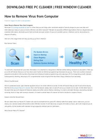 DOWNLOAD FREE PC CLEANER | FREE WINDOW CLEANER
How to Remove Virus from Computer
Posted on August 19, 2015 by herryjonshan
Some Ways to Remove Virus from Computer
Have your PC running moderate of late? Is it true that you are living under consistent weight of security danger to your own data and
information put away on your pc due to infection and other malware? Malware incorporates different applications that can degenerate your
essential information, decimate you’re hard commute and give control of your pc to another person. Infections can be very dubious to
dispose of totally.
Here are a few stages that will help you tidy up pc from infection:
Run Various Scans
To start with, move down all your vital information. It is essential to recognize an infection before taking measures to evacuate it. Filter you
pc on the off chance that you as of now have some hostile to infection programming introduced on your pc. There are countless malware
programs accessible in the business. Download and introduce trusted programming, and output your PC for recognizing unsafe malware.
Subsequent to checking, reboot your PC in experimental mode in light of the fact that it Stops infections from actuating.
Online Virus Removal
Once in protected mode, open Internet wayfarer and run an online infection scanner. On the off chance that you don’t trust online results,
feel free to Download Macro PC Cleaner. Run a full framework sweep, take a load off. Let our pc cleaner do its work. On the other hand, in
the event that you can’t dispose of diseases totally even after online infection checking, it is best to reinstall Windows. Uprooting malware
can bring hours or days with some pc cleaners, it is best to utilize Macro Pc cleaner to finish it inside of a couple of hours.
Keep in mind the Second Scan
We are certain that our Macro PC Cleaner will work its enchantment to uproot PC infection after first sweep. Just to make sure, you can
simply run a second sweep with another online infection scanner. It will take only a couple of minutes or hours, yet it will empower you to
rest gently. A drive loaded with malware can give gigantic cerebral pain to individuals.
Why Choose Macro PC Cleaner?
converted by Web2PDFConvert.com
 