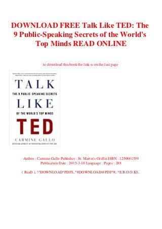 DOWNLOAD FREE Talk Like TED: The
9 Public-Speaking Secrets of the World's
Top Minds READ ONLINE
to download this book the link is on the last page
Author : Carmine Gallo Publisher : St. Martin's Griffin ISBN : 1250061539
Publication Date : 2015-3-10 Language : Pages : 288
( ReaD ), !^DOWNLOAD*PDF$, ^#DOWNLOAD@PDF^#, *E.B.O.O.K$,
 