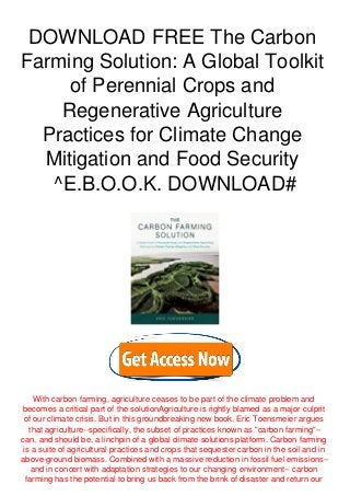 DOWNLOAD FREE The Carbon
Farming Solution: A Global Toolkit
of Perennial Crops and
Regenerative Agriculture
Practices for Climate Change
Mitigation and Food Security
^E.B.O.O.K. DOWNLOAD#
With carbon farming, agriculture ceases to be part of the climate problem and
becomes a critical part of the solutionAgriculture is rightly blamed as a major culprit
of our climate crisis. But in this groundbreaking new book, Eric Toensmeier argues
that agriculture--specifically, the subset of practices known as "carbon farming"--
can, and should be, a linchpin of a global climate solutions platform. Carbon farming
is a suite of agricultural practices and crops that sequester carbon in the soil and in
above-ground biomass. Combined with a massive reduction in fossil fuel emissions--
and in concert with adaptation strategies to our changing environment-- carbon
farming has the potential to bring us back from the brink of disaster and return our
 