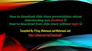 How to download slide share presentations whose
downloading was disabled 
How to download from slide share without login 
Compiled By: P.Eng. Mahmoud Jad Mahmoud Jad
http://about.me/ma7moud.jad/
 