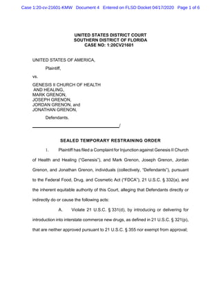 Case 1:20-cv-21601-KMW Document 4 Entered on FLSD Docket 04/17/2020 Page 1 of 6
UNITED STATES DISTRICT COURT
SOUTHERN DISTRICT OF FLORIDA
CASE NO: 1:20CV21601
UNITED STATES OF AMERICA,
Plaintiff,
vs.
GENESIS II CHURCH OF HEALTH
AND HEALING,
MARK GRENON,
JOSEPH GRENON,
JORDAN GRENON, and
JONATHAN GRENON,
Defendants.
____________________________________/
SEALED TEMPORARY RESTRAINING ORDER
1. Plaintiff has filed a Complaint for Injunction against Genesis II Church
of Health and Healing (“Genesis”), and Mark Grenon, Joseph Grenon, Jordan
Grenon, and Jonathan Grenon, individuals (collectively, “Defendants”), pursuant
to the Federal Food, Drug, and Cosmetic Act (“FDCA”), 21 U.S.C. § 332(a), and
the inherent equitable authority of this Court, alleging that Defendants directly or
indirectly do or cause the following acts:
A. Violate 21 U.S.C. § 331(d), by introducing or delivering for
introduction into interstate commerce new drugs, as defined in 21 U.S.C. § 321(p),
that are neither approved pursuant to 21 U.S.C. § 355 nor exempt from approval;
 