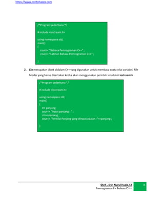 https://www.contohapps.com
Oleh . Dwi Nurul Huda, ST
Pemrograman I – Bahasa C++
8
/*Program sederhana */
# include <iostream.h>
using namespace std;
main()
{
Int panjang;
cout<< “Input panjang : “ ;
cin>>panjang ;
cout<< “n Nilai Panjang yang diinput adalah :“<<panjang ;
}
2. Cin merupakan objek didalam C++ yang digunakan untuk membaca suatu nilai variabel. File
header yang harus disertakan ketika akan menggunakan perintah ini adalah iostream.h
/*Program sederhana */
# include <iostream.h>
using namespace std;
main()
{
cout<< “Bahasa Pemrograman C++“ ;
cout<< “Latihan Bahasa Pemrograman C++“ ;
}
 