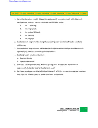 https://www.contohapps.com
1. Perhatikan Penulisan variable dibawah ini apakah sudah benar atau masih salah. Jika masih
salah perbaiki, sehingga menjadi penamaan variable yang benar :
a. int 123Panjang;
b. int panjang123;
c. int panjang123balok;
d. int !panjang;
e. int panjang!;
2. Buatlah sebuah program untuk menghitung luas lingkaran. Gunakan define atau konstanta
didalamnya!
3. Buatlah sebuah program untuk melakukan perhitungan dua buah bilangan. Gunakan seluruh
operator yang termasuk kedalam operator aritmatika.
4. Buatlah program untuk membuktikan :
a. Operator Logika
b. Operator Relasional
5. Cari kasus untuk operator unary. Kira-kira apa kegunaan dari operator increment dan
decrement?jelaskan berdasarkan hasil analisis anda!
6. Cari kasus untuk operator bitwise(shift right dan shift left). Kira-kira apa kegunaan dari operator
shift right dan shift left?jelaskan berdasarkan hasil analisis anda!
Oleh . Dwi Nurul Huda, ST
Pemrograman I – Bahasa C++
12
LATIHAN ° LATIHAN° LATIHAN° LATIHAN° LATIHAN° LATIHAN° LATIHAN° LATIHAN° LATIHAN° LATIHAN
 