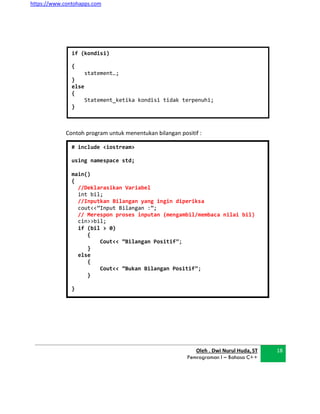 https://www.contohapps.com
# include <iostream>
using namespace std;
main()
{
//Deklarasikan Variabel
int bil;
//Inputkan Bilangan yang ingin diperiksa
cout<<”Input Bilangan :”;
// Merespon proses inputan (mengambil/membaca nilai bil)
cin>>bil;
if (bil > 0)
{
Cout<< ”Bilangan Positif”;
}
else
{
Cout<< ”Bukan Bilangan Positif”;
}
}
Contoh program untuk menentukan bilangan positif :
Oleh . Dwi Nurul Huda, ST
Pemrograman I – Bahasa C++
18
if (kondisi)
{
statement…;
}
else
{
Statement_ketika kondisi tidak terpenuhi;
}
 
