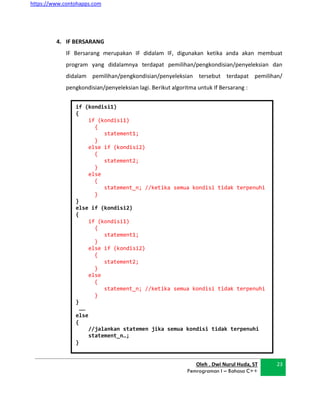 https://www.contohapps.com
Oleh . Dwi Nurul Huda, ST
Pemrograman I – Bahasa C++
23
if (kondisi1)
{
if (kondisi1)
{
statement1;
}
else if (kondisi2)
{
statement2;
}
else
{
statement_n; //ketika semua kondisi tidak terpenuhi
}
}
else if (kondisi2)
{
if (kondisi1)
{
statement1;
}
else if (kondisi2)
{
statement2;
}
else
{
statement_n; //ketika semua kondisi tidak terpenuhi
}
}
……
else
{
//jalankan statemen jika semua kondisi tidak terpenuhi
statement_n…;
}
4. IF BERSARANG
IF Bersarang merupakan IF didalam IF, digunakan ketika anda akan membuat
program yang didalamnya terdapat pemilihan/pengkondisian/penyeleksian dan
didalam pemilihan/pengkondisian/penyeleksian tersebut terdapat pemilihan/
pengkondisian/penyeleksian lagi. Berikut algoritma untuk If Bersarang :
 