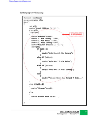 https://www.contohapps.com
Oleh . Dwi Nurul Huda, ST
Pemrograman I – Bahasa C++
24
#include <iostream>
using namespace std;
main()
{
int pil;
cout<<"Input Pilihan [1..2] :";
cin>>pil;
if(pil==1)
{
cout<<"Makanan"<<endl;
cout<<"1. Mie Goreng "<<endl;
cout<<"2. Mie Rebus "<<endl;
cout<<"3. Nasi Goreng"<<endl;
cout<<"Masukan Inputan [1..4] :";
cin>>pil;
if (pil==1)
{
cout<<"Anda Memilih Mie Goreng";
}
else if (pil==2)
{
cout<<"Anda Memilih Mie Rebus";
}
else if (pil==3)
{
cout<<"Anda Memilih Nasi Goreng";
}
else
{
cout<<"Pilihan Hanya Ada Sampai 4 Saja...";
}
}
else if(pil==2)
{
cout<<"Minuman"<<endl;
}
else
{
cout<<"Piihan Anda Salah!!!";
}
}
IF BERSARANG
Contoh program IF Bersarang :
 