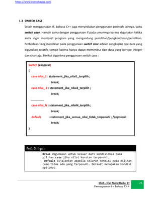 https://www.contohapps.com
Oleh . Dwi Nurul Huda, ST
Pemrograman I – Bahasa C++
25
Switch (ekspresi)
{
case nilai_1 : statement_jika_nilai1_terpilih ;
break;
case nilai_ 2 : statement_jika_nilai2_terpilih ;
break;
………………
case nilai_N : statement_jika_nilaiN_terpilih ;
break;
default : statement_jika_semua_nilai_tidak_terpenuhi ; //optional
break;
}
Break digunakan untuk keluar dari kondisional pada
pilihan case jika nilai konstan terpenuhi.
Default dijalankan apabila seluruh kondisi pada pilihan
case tidak ada yang terpenuhi. Default merupakan kondisi
optional.
Perlu Di Ingat :
1.3 SWITCH CASE
Selain menggunakan IF, bahasa C++ juga menyediakan penggunaan perintah lainnya, yaitu
switch case. Hampir sama dengan penggunaan if pada umumnya karena digunakan ketika
anda ingin membuat program yang mengandung pemilihan/pengkondisian/pemilihan.
Perbedaan yang mendasar pada penggunaan switch case adalah cangkupan tipe data yang
digunakan relatife sempit karena hanya dapat memeriksa tipe data yang bertipe integer
dan char saja. Berikut algoritma penggunaan switch case :
 