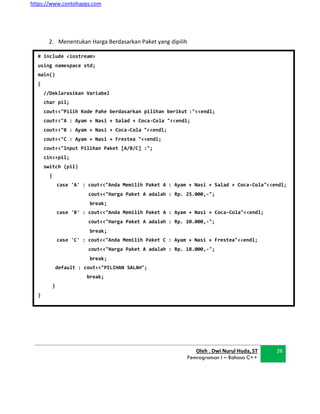 https://www.contohapps.com
Oleh . Dwi Nurul Huda, ST
Pemrograman I – Bahasa C++
26
# include <iostream>
using namespace std;
main()
{
//Deklarasikan Variabel
char pil;
cout<<"Pilih Kode Pahe berdasarkan pilihan berikut :"<<endl;
cout<<"A : Ayam + Nasi + Salad + Coca-Cola "<<endl;
cout<<"B : Ayam + Nasi + Coca-Cola "<<endl;
cout<<"C : Ayam + Nasi + Frestea "<<endl;
cout<<"Input Pilihan Paket [A/B/C] :";
cin>>pil;
switch (pil)
{
case 'A' : cout<<"Anda Memilih Paket A : Ayam + Nasi + Salad + Coca-Cola"<<endl;
cout<<"Harga Paket A adalah : Rp. 25.000,-";
break;
case 'B' : cout<<"Anda Memilih Paket A : Ayam + Nasi + Coca-Cola"<<endl;
cout<<"Harga Paket A adalah : Rp. 20.000,-";
break;
case 'C' : cout<<"Anda Memilih Paket C : Ayam + Nasi + Frestea"<<endl;
cout<<"Harga Paket A adalah : Rp. 18.000,-";
break;
default : cout<<"PILIHAN SALAH";
break;
}
}
2. Menentukan Harga Berdasarkan Paket yang dipilih
 