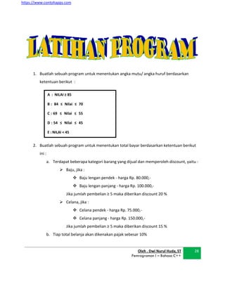 https://www.contohapps.com
A : NILAI ≥ 85
B : 84 ≤ Nilai ≤ 70
C : 69 ≤ Nilai ≤ 55
D : 54 ≤ Nilai ≤ 45
E : NILAI < 45
1. Buatlah sebuah program untuk menentukan angka mutu/ angka huruf berdasarkan
ketentuan berikut :
2. Buatlah sebuah program untuk menentukan total bayar berdasarkan ketentuan berikut
ini :
a. Terdapat beberapa kategori barang yang dijual dan memperoleh discount, yaitu :
 Baju, jika :
 Baju lengan pendek - harga Rp. 80.000,-
 Baju lengan panjang - harga Rp. 100.000,-
Jika jumlah pembelian ≥ 5 maka diberikan discount 20 %
 Celana, jika :
 Celana pendek - harga Rp. 75.000,-
 Celana panjang - harga Rp. 150.000,-
Jika jumlah pembelian ≥ 5 maka diberikan discount 15 %
b. Tiap total belanja akan dikenakan pajak sebesar 10%
Oleh . Dwi Nurul Huda, ST
Pemrograman I – Bahasa C++
28
 