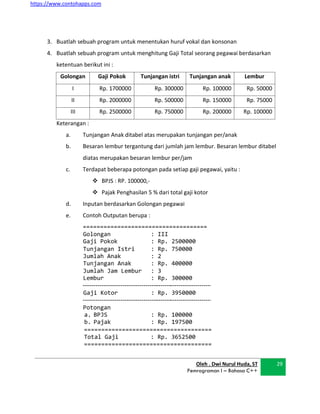 https://www.contohapps.com
3. Buatlah sebuah program untuk menentukan huruf vokal dan konsonan
4. Buatlah sebuah program untuk menghitung Gaji Total seorang pegawai berdasarkan
ketentuan berikut ini :
Golongan Gaji Pokok Tunjangan istri Tunjangan anak Lembur
I Rp. 1700000 Rp. 300000 Rp. 100000 Rp. 50000
II Rp. 2000000 Rp. 500000 Rp. 150000 Rp. 75000
III Rp. 2500000 Rp. 750000 Rp. 200000 Rp. 100000
Keterangan :
a. Tunjangan Anak ditabel atas merupakan tunjangan per/anak
b. Besaran lembur tergantung dari jumlah jam lembur. Besaran lembur ditabel
diatas merupakan besaran lembur per/jam
c. Terdapat beberapa potongan pada setiap gaji pegawai, yaitu :
 BPJS : RP. 100000,-
 Pajak Penghasilan 5 % dari total gaji kotor
d. Inputan berdasarkan Golongan pegawai
e. Contoh Outputan berupa :
====================================
Golongan :
Gaji Pokok :
III
Rp. 2500000
Tunjangan Istri :
Jumlah Anak :
Tunjangan Anak :
Rp.
2
Rp.
750000
400000
Jumlah Jam Lembur :
Lembur :
3
Rp. 300000
Gaji Kotor : Rp. 3950000
Potongan
a. BPJS : Rp. 100000
b. Pajak : Rp. 197500
=====================================
Total Gaji : Rp. 3652500
=====================================
Oleh . Dwi Nurul Huda, ST
Pemrograman I – Bahasa C++
29
 