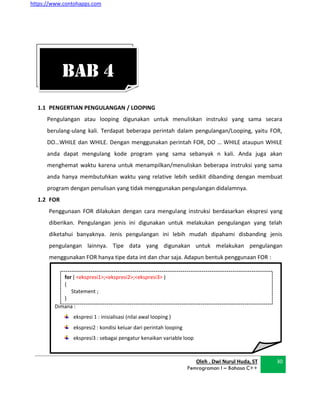https://www.contohapps.com
Dimana :
ekspresi 1 : inisialisasi (nilai awal looping )
ekspresi2 : kondisi keluar dari perintah looping
ekspresi3 : sebagai pengatur kenaikan variable loop
for ( <ekspresi1>;<ekspresi2>;<ekspresi3> )
{
Statement ;
}
1.1 PENGERTIAN PENGULANGAN / LOOPING
Pengulangan atau looping digunakan untuk menuliskan instruksi yang sama secara
berulang-ulang kali. Terdapat beberapa perintah dalam pengulangan/Looping, yaitu FOR,
DO…WHILE dan WHILE. Dengan menggunakan perintah FOR, DO … WHILE ataupun WHILE
anda dapat mengulang kode program yang sama sebanyak n kali. Anda juga akan
menghemat waktu karena untuk menampilkan/menuliskan beberapa instruksi yang sama
anda hanya membutuhkan waktu yang relative lebih sedikit dibanding dengan membuat
program dengan penulisan yang tidak menggunakan pengulangan didalamnya.
1.2 FOR
Penggunaan FOR dilakukan dengan cara mengulang instruksi berdasarkan ekspresi yang
diberikan. Pengulangan jenis ini digunakan untuk melakukan pengulangan yang telah
diketahui banyaknya. Jenis pengulangan ini lebih mudah dipahami disbanding jenis
pengulangan lainnya. Tipe data yang digunakan untuk melakukan pengulangan
menggunakan FOR hanya tipe data int dan char saja. Adapun bentuk penggunaan FOR :
Oleh . Dwi Nurul Huda, ST
Pemrograman I – Bahasa C++
30
BAB 4
 