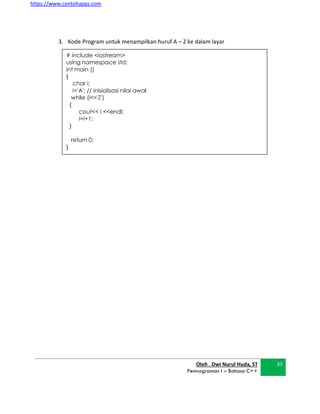 https://www.contohapps.com
Oleh . Dwi Nurul Huda, ST
Pemrograman I – Bahasa C++
37
# include <iostream>
using namespace std;
int main ()
{
char i;
i='A'; // inisialisasi nilai awal
while (i<='Z')
{
cout<< i <<endl;
i=i+1;
}
return 0;
}
3. Kode Program untuk menampilkan huruf A – Z ke dalam layar
 