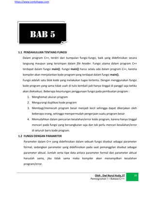 https://www.contohapps.com
Oleh . Dwi Nurul Huda, ST
Pemrograman I – Bahasa C++
39
1.1 PENDAHULUAN TENTANG FUNGSI
Dalam program C++, terdiri dari kumpulan fungsi-fungsi, baik yang didefinisikan secara
langsung maupun yang tersimpan dalam file header. Fungsi utama dalam program C++
terdapat dalam fungsi main(). Fungsi main() harus selalu ada dalam program C++, karena
kompiler akan menjalankan kode program yang terdapat dalam fungsi main().
Fungsi adalah satu blok kode yang melakukan tugas tertentu. Dengan menggunakan fungsi
kode program yang sama tidak usah di tulis kembali jadi hanya tinggal di panggil saja ketika
akan dieksekusi. Beberapa keuntungan penggunaan fungsi pada pembuatan program :
1. Menghemat ukuran program
2. Mengurangi duplikasi kode program
3. Membagi/memecah program besar menjadi kecil sehingga dapat dikerjakan oleh
beberapa orang, sehingga mempermudah pengerjaan suatu program besar
4. Memudahkan dalam pencarian kesalahan/error kode program, karena hanya tinggal
mencari pada fungsi yang bersangkutan saja dan tak perlu mencari kesalahan/error
di seluruh baris kode program.
1.2 FUNGSI DENGAN PARAMETER
Parameter dalam C++ yang didefinisikan dalam sebuah fungsi disebut sebagai parameter
formal, sedangkan parameter yang didefinisikan pada saat pemanggilan disebut sebagai
parameter aktual. Jumlah serta tipe data antara parameter formal dan parameter aktual
haruslah sama, jika tidak sama maka kompiler akan menampilkan kesalahan
program/error.
BAB 5
 