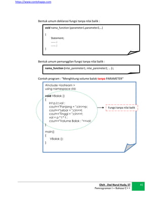 https://www.contohapps.com
Oleh . Dwi Nurul Huda, ST
Pemrograman I – Bahasa C++
41
void nama_function (parameter1,parameter2,…)
{
Statement;
……. ;
……. ;
}
nama_function (nilai_paremeter1, nilai_paremeter2, … ) ;
Bentuk umum deklarasi fungsi tanpa nilai balik :
Bentuk umum pemanggilan fungsi tanpa nilai balik :
Contoh program : “Menghitung volume balok tanpa PARAMETER“
#include <iostream >
using namespace std;
void VBalok ()
{
Int p,l,t,vol ;
cout<<"Panjang = ";cin>>p;
cout<<"Lebar = ";cin>>l;
cout<<"Tinggi = ";cin>>t;
vol = p * l * t ;
cout<<"Volume Balok : "<<vol;
}
main()
{
VBalok ();
}
Fungsi tanpa nilai balik
 