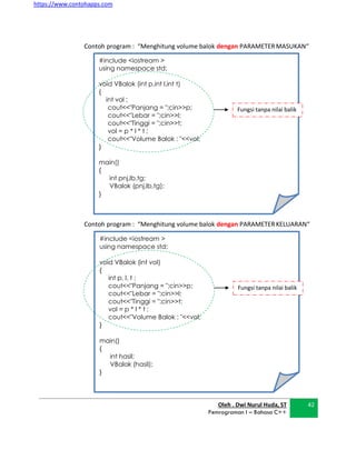 https://www.contohapps.com
Oleh . Dwi Nurul Huda, ST
Pemrograman I – Bahasa C++
42
#include <iostream >
using namespace std;
void VBalok (int p,int l,int t)
{
int vol ;
cout<<"Panjang = ";cin>>p;
cout<<"Lebar = ";cin>>l;
cout<<"Tinggi = ";cin>>t;
vol = p * l * t ;
cout<<"Volume Balok : "<<vol;
}
main()
{
int pnj,lb,tg;
VBalok (pnj,lb,tg);
}
Fungsi tanpa nilai balik
Contoh program : “Menghitung volume balok dengan PARAMETERMASUKAN“
Contoh program : “Menghitung volume balok dengan PARAMETERKELUARAN“
#include <iostream >
using namespace std;
void VBalok (int vol)
{
int p, l, t ;
cout<<"Panjang = ";cin>>p;
cout<<"Lebar = ";cin>>l;
cout<<"Tinggi = ";cin>>t;
vol = p * l * t ;
cout<<"Volume Balok : "<<vol;
}
main()
{
int hasil;
VBalok (hasil);
}
Fungsi tanpa nilai balik
 