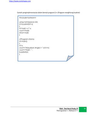 https://www.contohapps.com
#include<iostream>
using namespace std;
int kuadrat(int x)
{
int hasil = x * x;
cout<<hasil;
return hasil;
}
//Program Utama
int main()
{
int x;
cout<<"Masukkan Angka = ";cin>>x;
cout<<"Hasil : " ;
kuadrat(x);
}
Contoh pengimplementasian dalam bentuk program C++ (Program menghitung kuadrat):
Oleh . Dwi Nurul Huda, ST
Pemrograman I – Bahasa C++
44
 