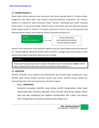 https://www.contohapps.com
Contoh :
#include <iostream.h>
Artinya programmer
memasukan(include) library
iostream kedalam program
Tambahan :
1.4 HEADER DALAM C++
Header dalam coding tujuannya untuk memasukan suatu library yang ada dalam C++ kedalam coding.
Penggunaan suatu library dalam suatu program tergantung kebutuhan programmer, saat membuat
program C++ programmer wajib memasukan header “iostream”. Dibelakang suatu header terkadang
ditulis ekstensi *.h yang artinya header. Sebelum menulis nama header yang akan digunakan biasanya
diawali dengan symbol ‘#‘. Simbol ‘#‘ merupakan preprocessor directive, yaitu perintah-perintah yang
diberikan kepada compiler untuk melakukan definisi, memasukan file library, dll.
Iostream sendiri dibutuhkan untuk melakukan kegiatan input dan output didalam bahasa pemrograman
C++. Perintah cout dan cin berada didalam library iostream.h, sehingga tanpa mencantumkan header
tersebut kode program yang dibuat tidak akan bisa di compile.
1.5 IDENTIFIER
Identifier merupakan suatu pengenal yang dideklarasikan agar kompiler dapat mengenalinya. Suatu
identifier dapat berupa variable, konstanta ataupun yang lainnya. Identifier berupa variable dan
konstanta digunakan untuk menampung suatu nilai dalam program.
1.5.1. KONSTANTA
Konstanta merupakan identifier yang nilainya bersifat tetap/konstan (tidak dapat
diubah-ubah lagi). Konstanta digunakan untuk nilai-nilai yang berupa tetapan seperti
pada saat akan menghitung luas lingkaran membutuhkan nilai π yaitu 3.14 ataupun
22/7. Terdapat dua cara penulisan konstanta yaitu dengan cara :
Oleh . Dwi Nurul Huda, ST
Pemrograman I – Bahasa C++
3
Setiap akan masuk pada penulisan isi program diwajibkan untuk menuliskan kata ‘main()’ terlebih
dahulu. Main() adalah fungsi utama yang harus ada dalam setiap program C++.
 